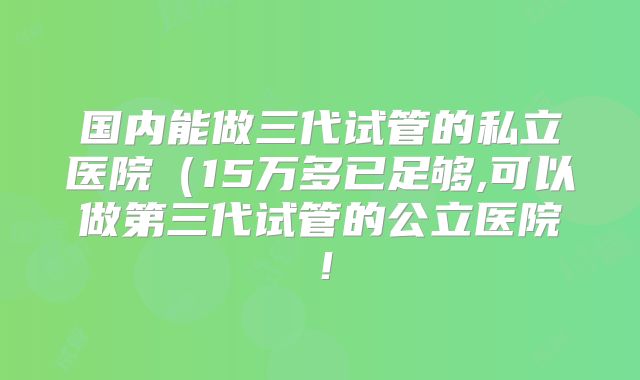 国内能做三代试管的私立医院(15万多已足够,可以做第三代试管的公立医院!