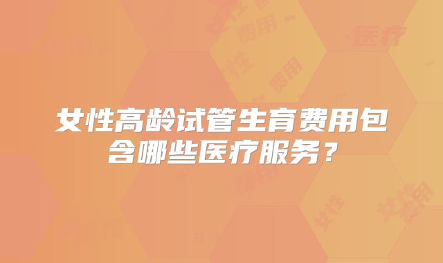 女性高龄试管生育费用包含哪些医疗服务？