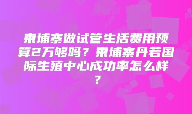 柬埔寨做试管生活费用预算2万够吗？柬埔寨丹若国际生殖中心成功率怎么样？