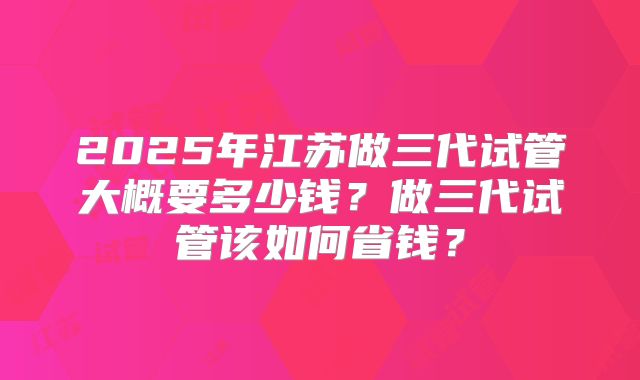 2025年江苏做三代试管大概要多少钱?做三代试管该如何省钱?