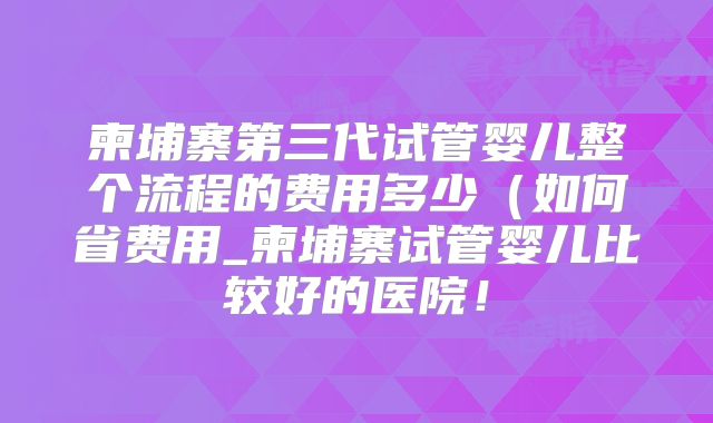 柬埔寨第三代试管婴儿整个流程的费用多少（如何省费用_柬埔寨试管婴儿比较好的医院！