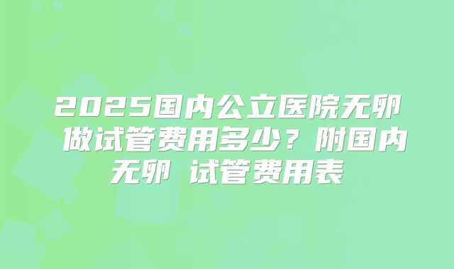 2025国内公立医院无卵�做试管费用多少？附国内无卵�试管费用表