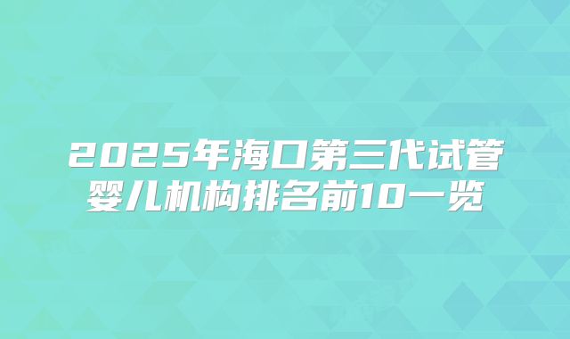 2025年海口第三代试管婴儿机构排名前10一览
