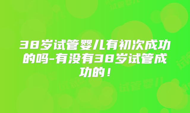 38岁试管婴儿有初次成功的吗-有没有38岁试管成功的！