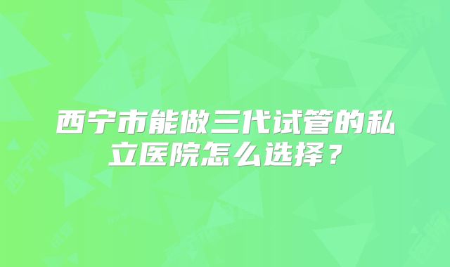 西宁市能做三代试管的私立医院怎么选择?