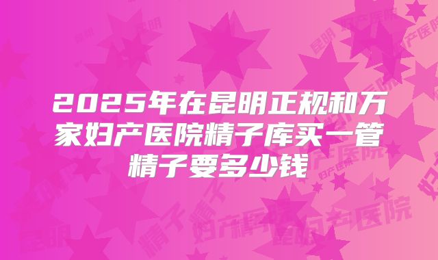 2025年在昆明正规和万家妇产医院精子库买一管精子要多少钱