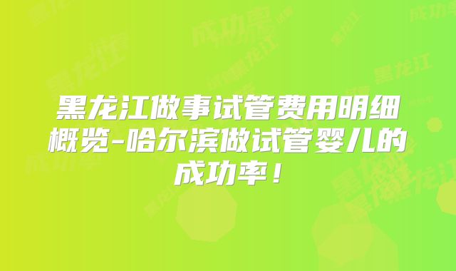 黑龙江做事试管费用明细概览-哈尔滨做试管婴儿的成功率！