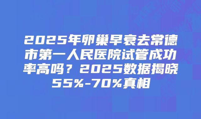 2025年卵巢早衰去常德市第一人民医院试管成功率高吗？2025数据揭晓55%-70%真相