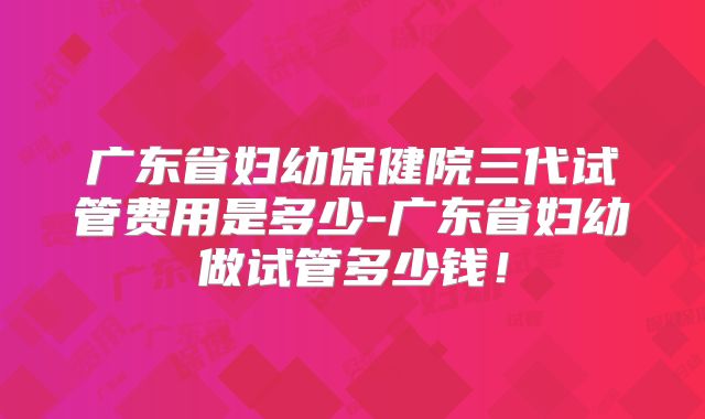广东省妇幼保健院三代试管费用是多少-广东省妇幼做试管多少钱！