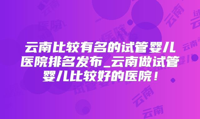 云南比较有名的试管婴儿医院排名发布_云南做试管婴儿比较好的医院!