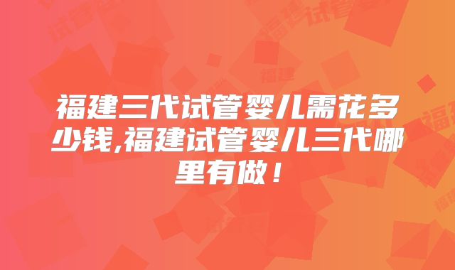福建三代试管婴儿需花多少钱,福建试管婴儿三代哪里有做!