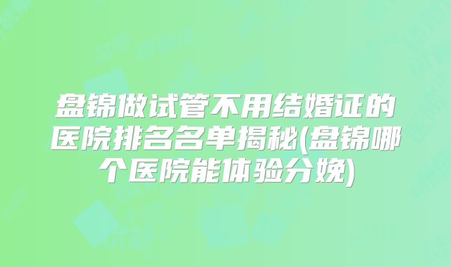 盘锦做试管不用结婚证的医院排名名单揭秘(盘锦哪个医院能体验分娩)