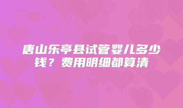 唐山乐亭县试管婴儿多少钱？费用明细都算清