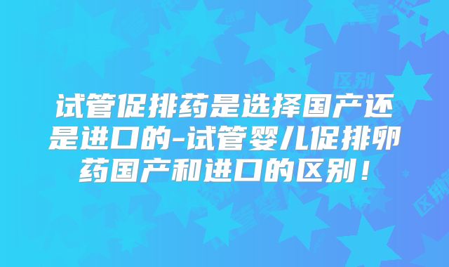 试管促排药是选择国产还是进口的-试管婴儿促排卵药国产和进口的区别!