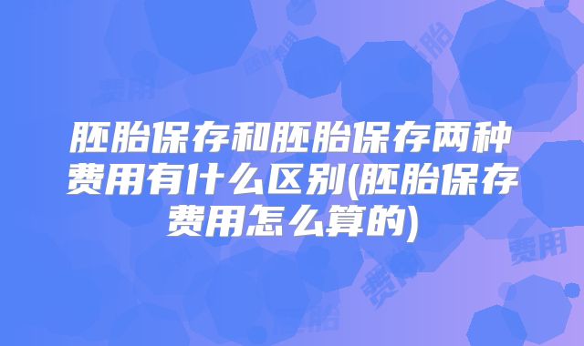 胚胎保存和胚胎保存两种费用有什么区别(胚胎保存费用怎么算的)