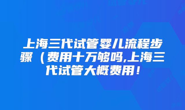 上海三代试管婴儿流程步骤（费用十万够吗,上海三代试管大概费用！