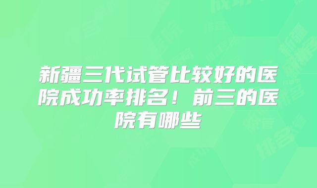 新疆三代试管比较好的医院成功率排名！前三的医院有哪些