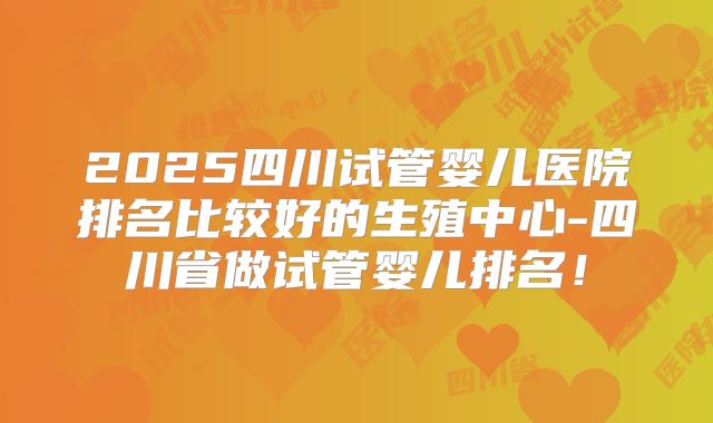 2025四川试管婴儿医院排名比较好的生殖中心-四川省做试管婴儿排名!