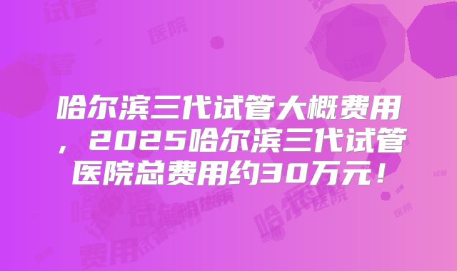 哈尔滨三代试管大概费用，2025哈尔滨三代试管医院总费用约30万元！
