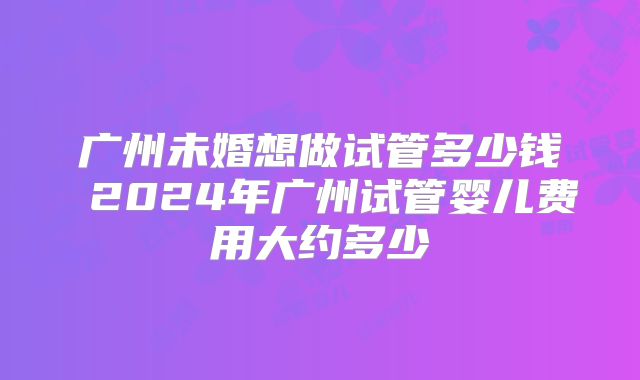 广州未婚想做试管多少钱 2024年广州试管婴儿费用大约多少