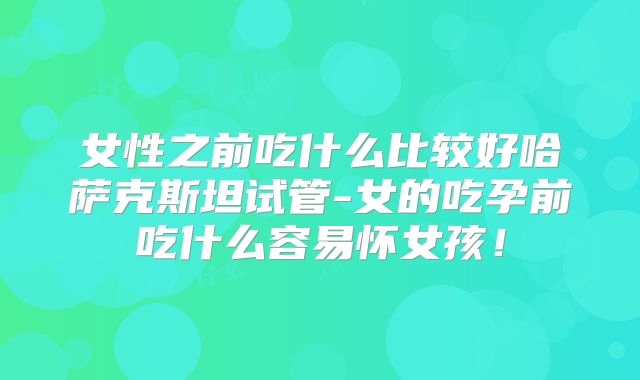 女性之前吃什么比较好哈萨克斯坦试管-女的吃孕前吃什么容易怀女孩!