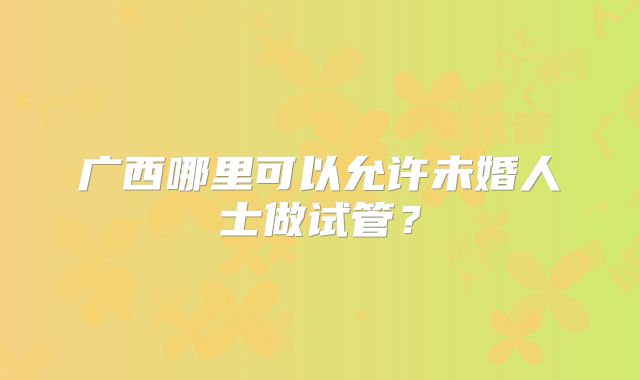 广西哪里可以允许未婚人士做试管？