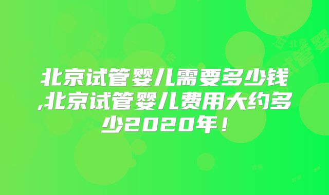 北京试管婴儿需要多少钱,北京试管婴儿费用大约多少2020年！