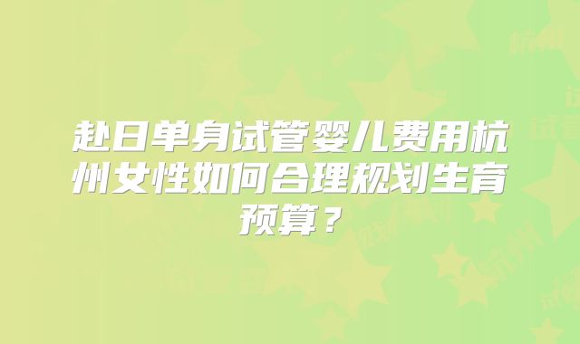 赴日单身试管婴儿费用杭州女性如何合理规划生育预算?