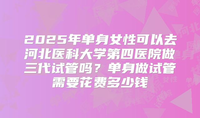 2025年单身女性可以去河北医科大学第四医院做三代试管吗？单身做试管需要花费多少钱