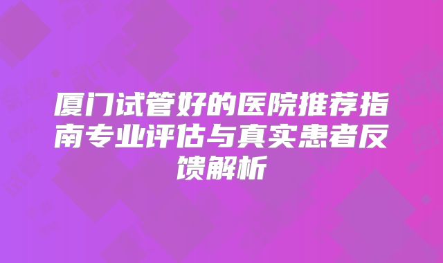 厦门试管好的医院推荐指南专业评估与真实患者反馈解析
