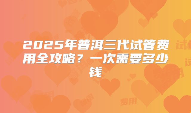 2025年普洱三代试管费用全攻略？一次需要多少钱