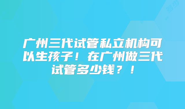 广州三代试管私立机构可以生孩子!在广州做三代试管多少钱?!