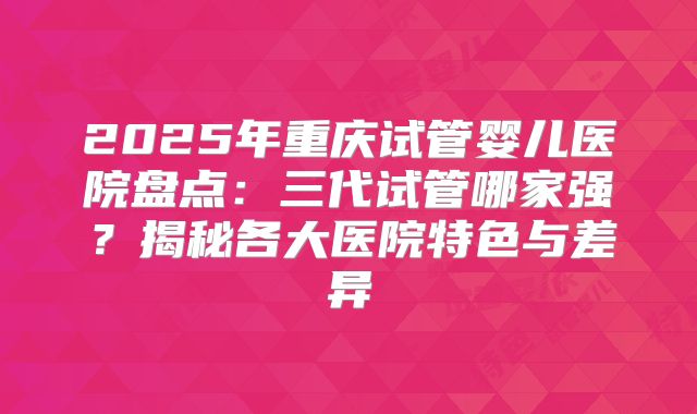 2025年重庆试管婴儿医院盘点：三代试管哪家强？揭秘各大医院特色与差异