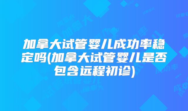 加拿大试管婴儿成功率稳定吗(加拿大试管婴儿是否包含远程初诊)