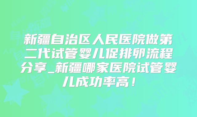 新疆自治区人民医院做第二代试管婴儿促排卵流程分享_新疆哪家医院试管婴儿成功率高！