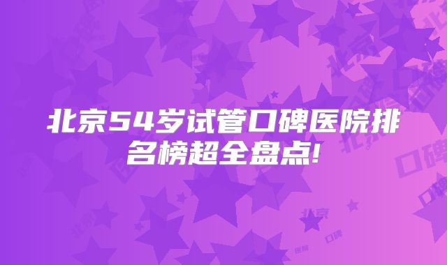 北京54岁试管口碑医院排名榜超全盘点!