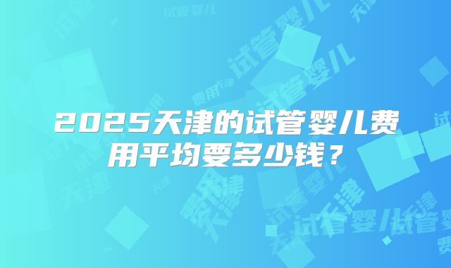 2025天津的试管婴儿费用平均要多少钱？