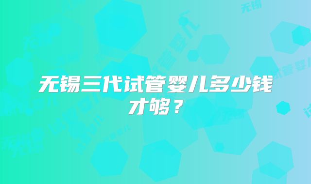 无锡三代试管婴儿多少钱才够？