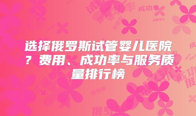 选择俄罗斯试管婴儿医院？费用、成功率与服务质量排行榜