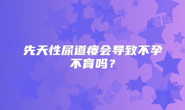 先天性尿道痿会导致不孕不育吗？