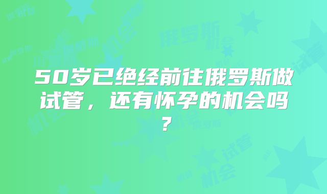 50岁已绝经前往俄罗斯做试管，还有怀孕的机会吗？