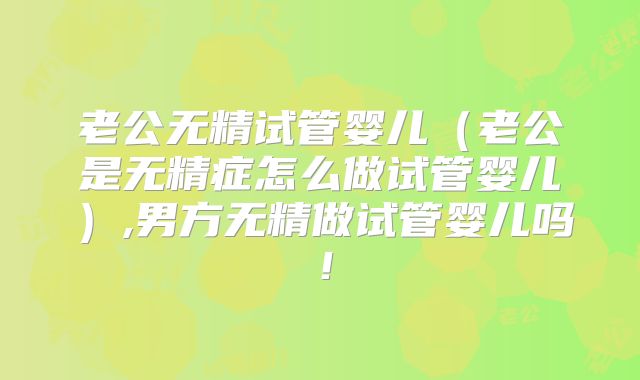 老公无精试管婴儿（老公是无精症怎么做试管婴儿）,男方无精做试管婴儿吗！