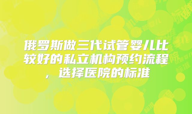 俄罗斯做三代试管婴儿比较好的私立机构预约流程,选择医院的标准