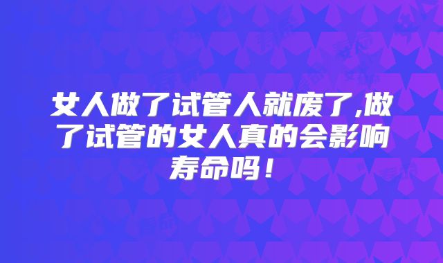 女人做了试管人就废了,做了试管的女人真的会影响寿命吗！