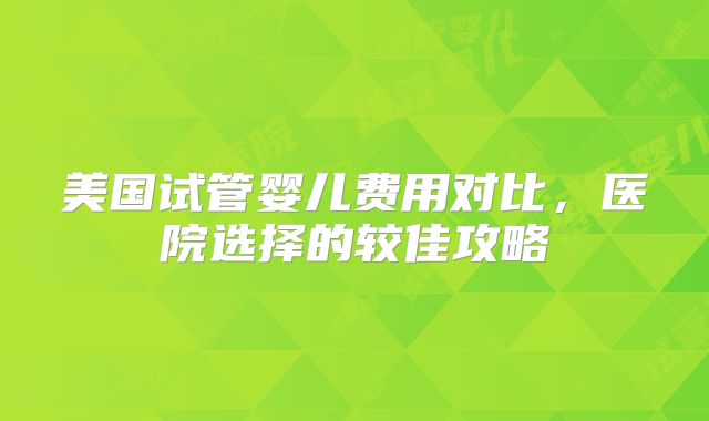 美国试管婴儿费用对比，医院选择的较佳攻略