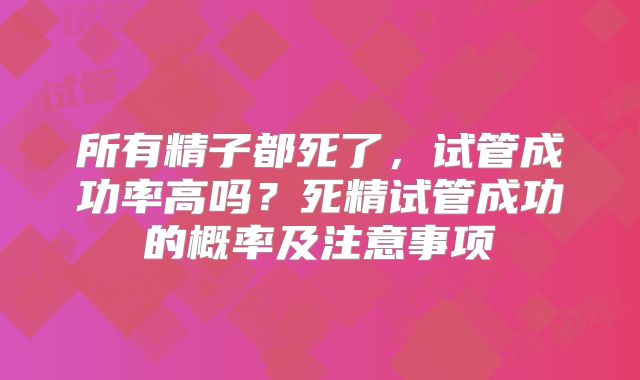 所有精子都死了,试管成功率高吗?死精试管成功的概率及注意事项