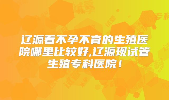 辽源看不孕不育的生殖医院哪里比较好,辽源现试管生殖专科医院！