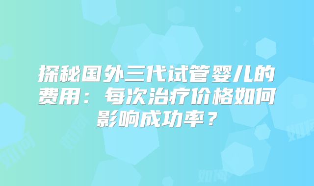 探秘国外三代试管婴儿的费用：每次治疗价格如何影响成功率？
