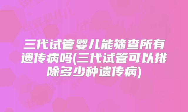 三代试管婴儿能筛查所有遗传病吗(三代试管可以排除多少种遗传病)
