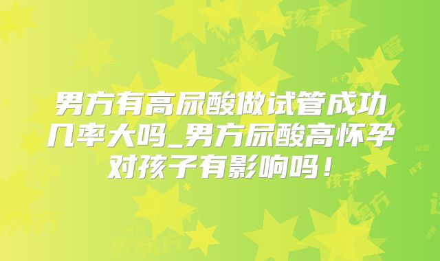 男方有高尿酸做试管成功几率大吗_男方尿酸高怀孕对孩子有影响吗！